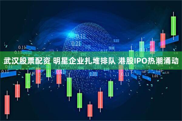 武汉股票配资 明星企业扎堆排队 港股IPO热潮涌动
