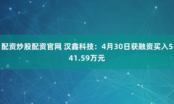 配资炒股配资官网 汉鑫科技：4月30日获融资买入541.59万元