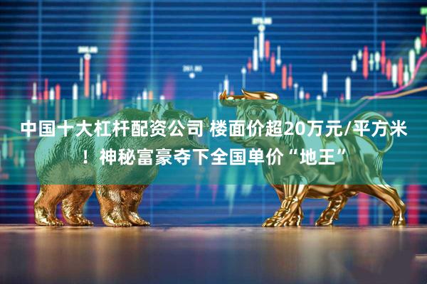 中国十大杠杆配资公司 楼面价超20万元/平方米！神秘富豪夺下全国单价“地王”