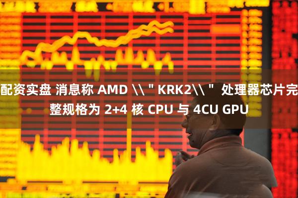 配资实盘 消息称 AMD \＂KRK2\＂ 处理器芯片完整规格为 2+4 核 CPU 与 4CU GPU