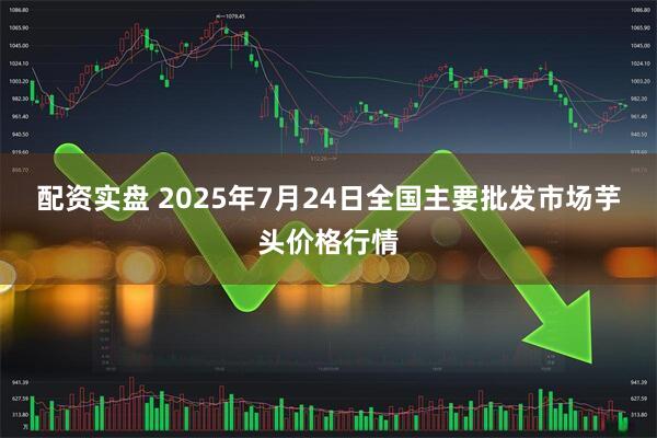 配资实盘 2025年7月24日全国主要批发市场芋头价格行情