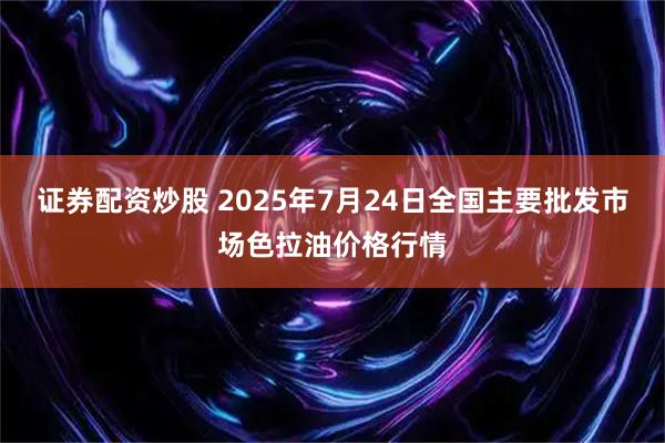 证券配资炒股 2025年7月24日全国主要批发市场色拉油价格行情