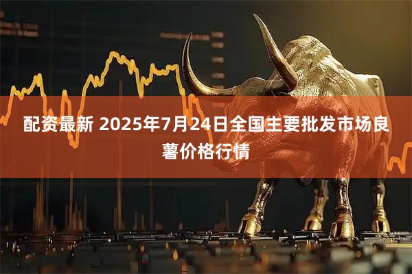 配资最新 2025年7月24日全国主要批发市场良薯价格行情