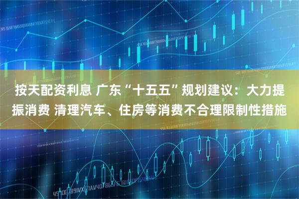按天配资利息 广东“十五五”规划建议：大力提振消费 清理汽车、住房等消费不合理限制性措施