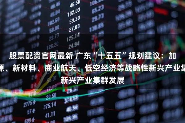 股票配资官网最新 广东“十五五”规划建议：加快新能源、新材料、商业航天、低空经济等战略性新兴产业集群发展